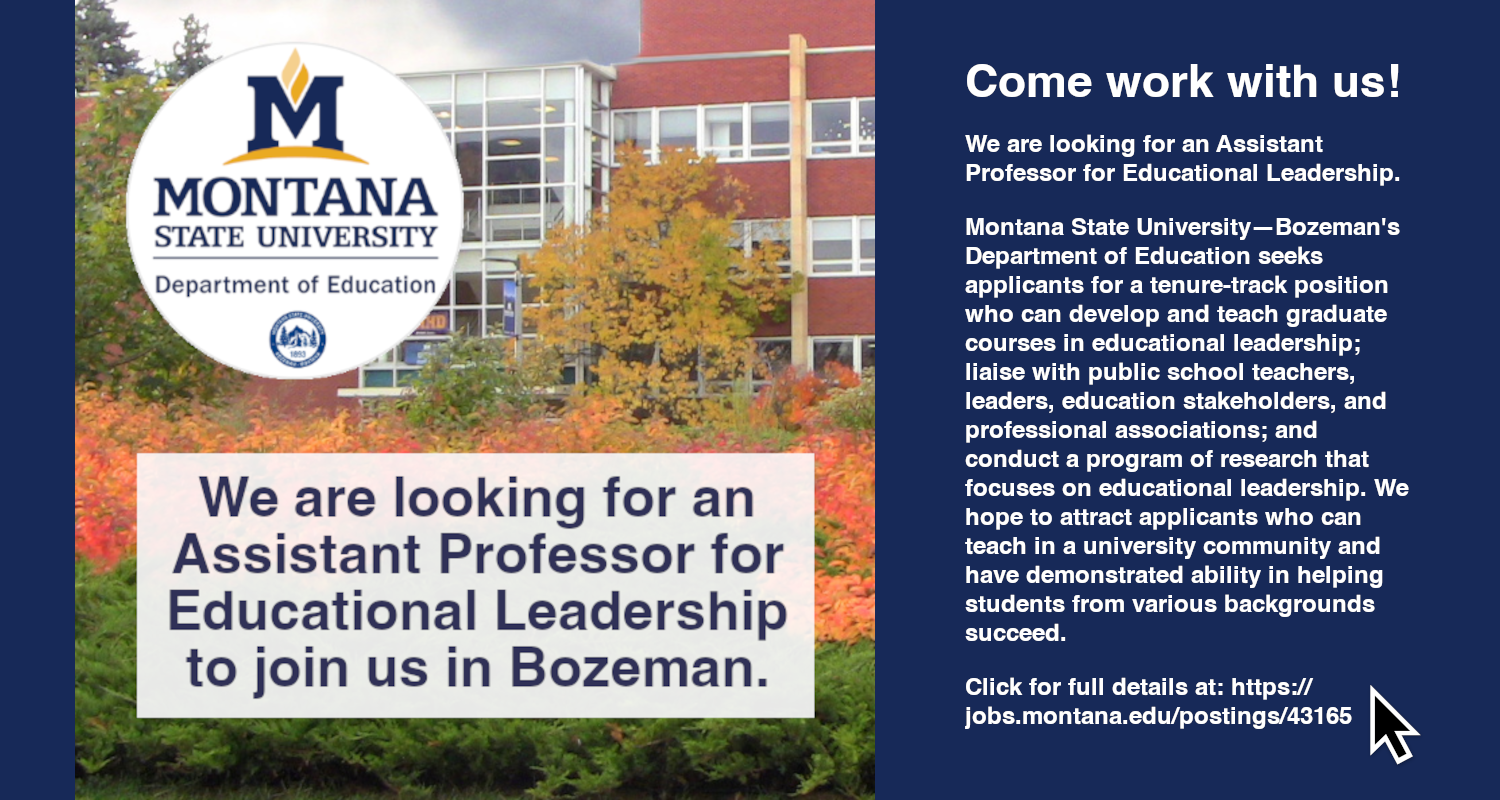 Come work with us!
We are looking for an Assistant Professor For Educational Leadership.
Montana State University—Bozeman's Department of Education seeks applicants for a tenure-track position who can develop and teach graduate courses in educational leadership; liaise with public school teachers, leaders, education stakeholders, and professional associations; and conduct a program of research that focuses on educational leadership. We hope to attract applicants who can teach in a university community and have demonstrated ability in helping students from various backgrounds succeed.
Click for details.