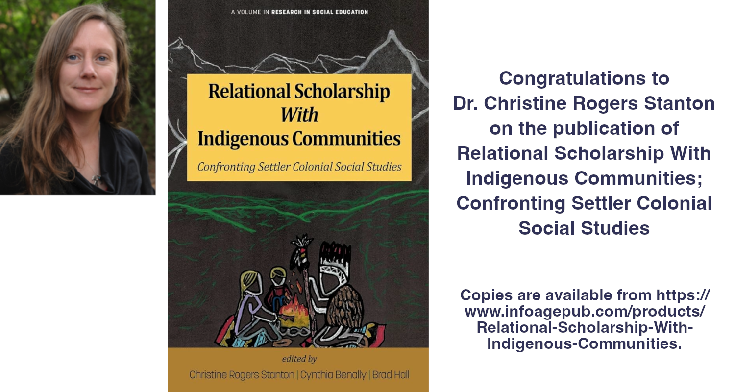 Congratulations to
Dr. Christine Rogers Stanton
on the publication of
Relational Scholarship With Indigenous Communities;
Confronting Settler Colonial
Social Studies
Copies are available from https:// www.infoagepub.com/products/ Relational-Scholarship-With-Indigenous-Communities. Relational Scholarship
With
Indigenous Communities
Confronting Settler Colonial Social Studies edited by
Christine Rogers Stanton | Cynthia Benally | Brad Hall