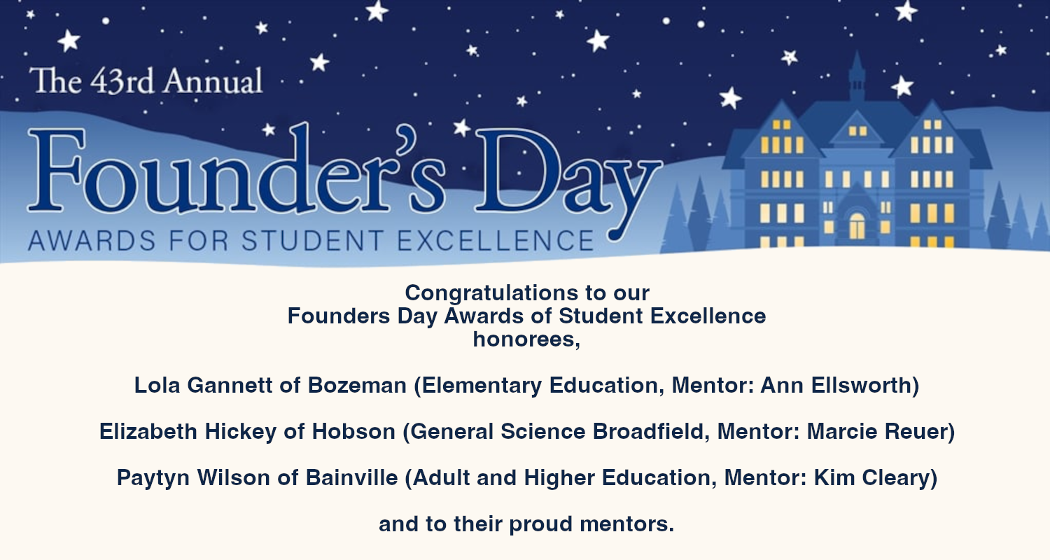 Congratulations to our
Founders Day Awards of Student Excellence
honorees, Lola Gannett of Bozeman (Elementary Education, Mentor: Ann Ellsworth)
Elizabeth Hickey of Hobson (General Science Broadfield, Mentor: Marcie Reuer)
Paytyn Wilson of Bainville (Adult and Higher Education, Mentor: Kim Cleary)
and to their proud mentors.