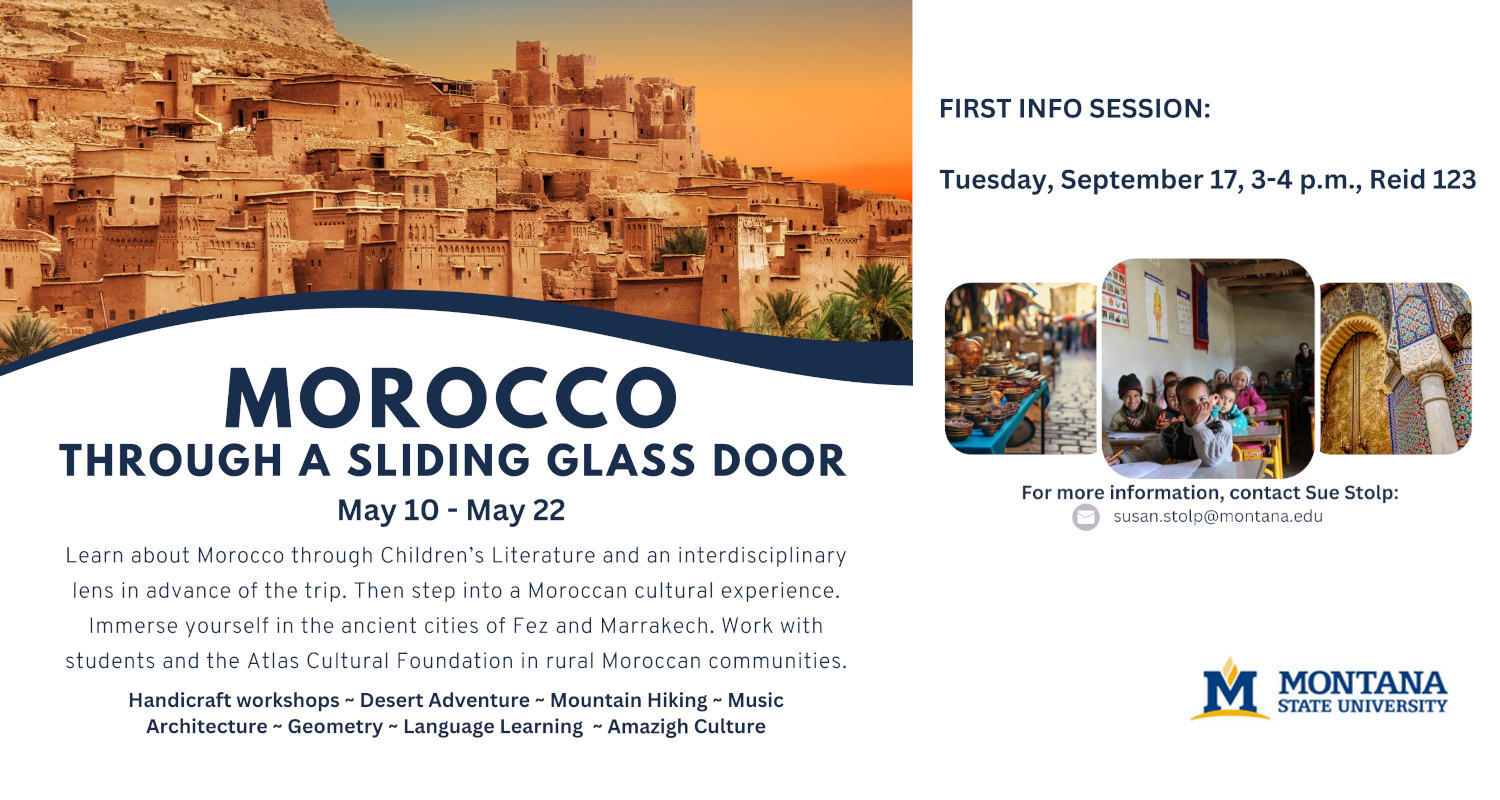 Morocco Through A Sliding Glass Door
May 10 - May 22
Learn about Morocco through Children's Literature and an interdisciplinary lens in advance of the trip. Then step into a Moroccan cultural experience. Immerse yourself in the ancient cities of Fez and Marrakech. Work with students and the Atlas Cultural Foundation in rural Moroccan communities.
Handicraft workshops ~ Desert Adventure ~ Mountain Hiking ~ Music ~ Architecture ~ Geometry ~ Language Learning ~ Amazigh Culture
FIRST INFO SESSION: Tuesday, September 17, 3-4 p.m., Reid 123
For more information, contact Sue Stolp: susan.stolp@montana.edu