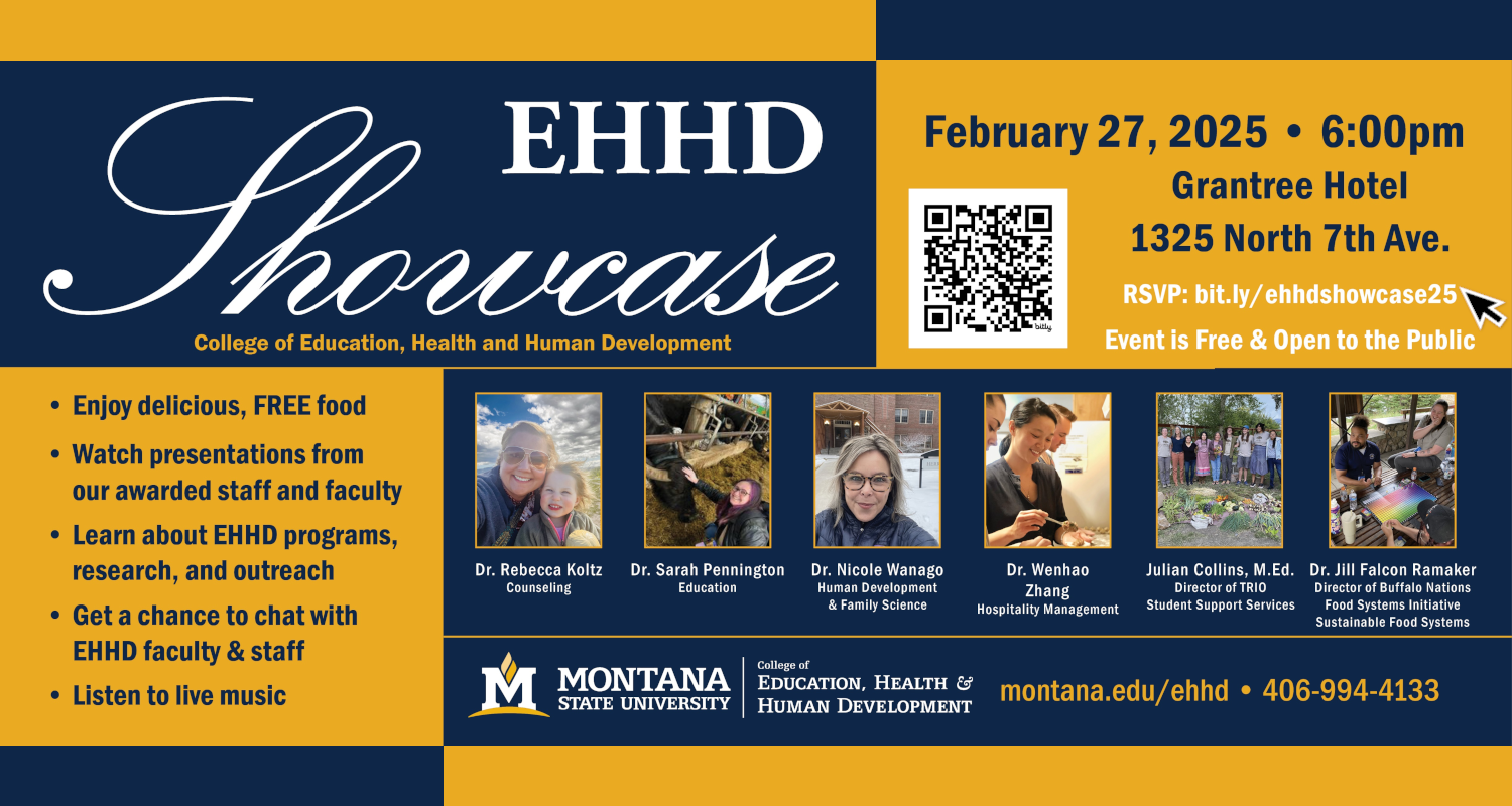 EHHD Showcase
College of Education, Health and Human
February 27, 2025 at 6:00pm
Grantree Hotel
1325 North 7th Ave.
RSVP: bit.ly/ehhdshowcase25
Event is Free & Open to the Public.
Enjoy delicious, FREE food.
﻿﻿Watch presentations from our awarded staff and faculty.
﻿﻿Learn about EHHD programs, research, and outreach.
﻿﻿Get a chance to chat with.EHHD faculty & staff.
﻿﻿Listen to live music.
Dr. Rebecca Koltz, Counseling
Dr. Sarah Pennington, Education
Dr. Nicole Wanago, Human Development & Family Science
Dr. Wenhao Zhang, Hospitality Management
Julian Collins, M.Ed., Director of TRIO Student Support Services
Dr. Jill Falcon Ramaker, Director of Buffalo Nations Food Systems Initiative, Sustainable Food Systems
MONTANA STATE UNIVERSITY
College of Education, Health and Human
montana.edu/ehhd
406-994-4133