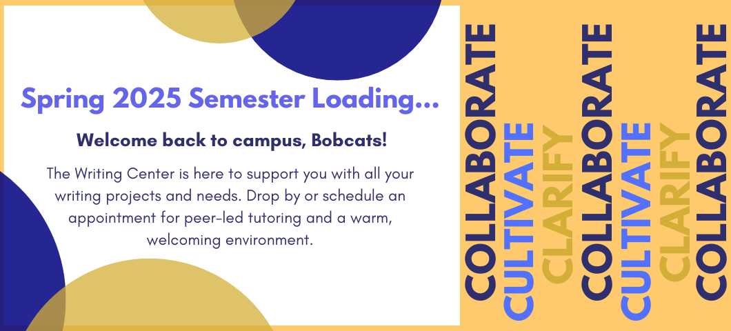 Orange back ground with white boch surrounded with blue and gold circles. Text in the white back states, "Spring 2025 Semester Loading. Welcome back to campus, Bobcats! The Writing Center is her to support you with all your writing projects and needs. Drop by or schedule an appointment for peer-led tutoring and a warm, welcoming environment." Text to the right of the white box states, " Collaborate, Cultivate, Clarify."