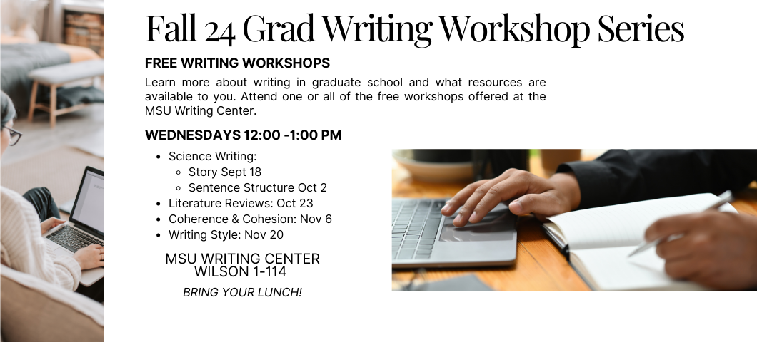 White background with two images, one on the left with a girl on her laptop. The other on the right is a man writing in a notebook. Text, "Fall 24 Grad Writing Workshop Series. Free Writing Workshops- Learn more about writing in graduate school and what resources are available to you. Attend one or all of the free workshops offered at the MSU Writing Center. Wednesdays 12:00 -1:00 pm. Science Writing: 
Story Sept 18 
Sentence Structure Oct 2
Literature Reviews: Oct 23
Coherence & Cohesion: Nov 6
Writing Style: Nov 20. 
MSU Writing Center
Wilson 1-114
bring your lunch!